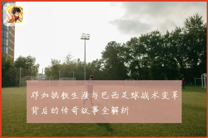 邓加执教生涯与巴西足球战术变革背后的传奇故事全解析