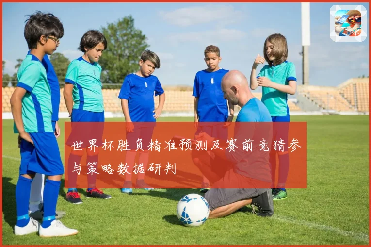 世界杯胜负精准预测及赛前竞猜参与策略数据研判