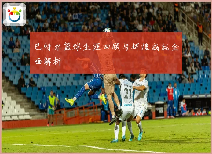 巴特尔篮球生涯回顾与辉煌成就全面解析