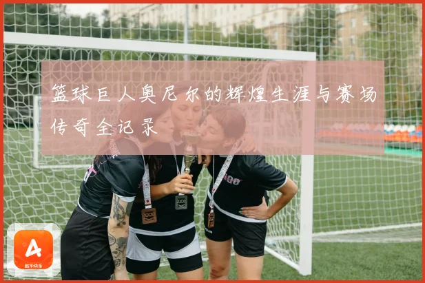 篮球巨人奥尼尔的辉煌生涯与赛场传奇全记录
