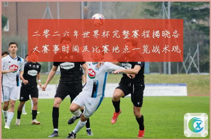 二零二六年世界杯完整赛程揭晓各大赛事时间及比赛地点一览战术观察
