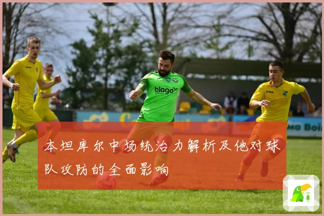 本坦库尔中场统治力解析及他对球队攻防的全面影响
