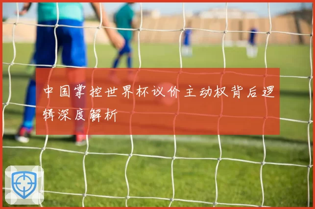 中国掌控世界杯议价主动权背后逻辑深度解析
