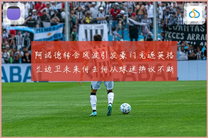 阿诺德转会风波引发豪门竞逐英格兰边卫未来何去何从球迷热议不断