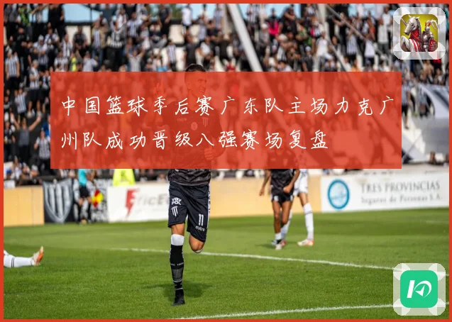中国篮球季后赛广东队主场力克广州队成功晋级八强赛场复盘