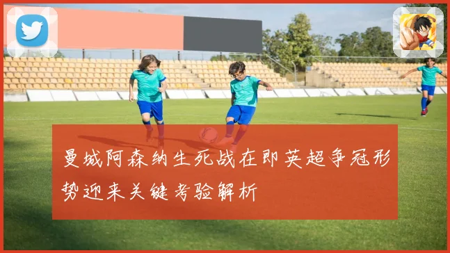 曼城阿森纳生死战在即英超争冠形势迎来关键考验解析