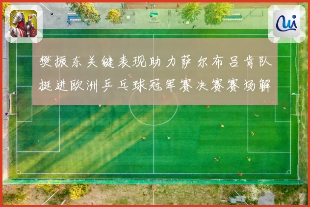 樊振东关键表现助力萨尔布吕肯队挺进欧洲乒乓球冠军赛决赛赛场解读