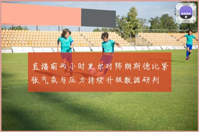 直播前两小时里尔对阵朗斯德比紧张气氛与压力持续升级数据研判