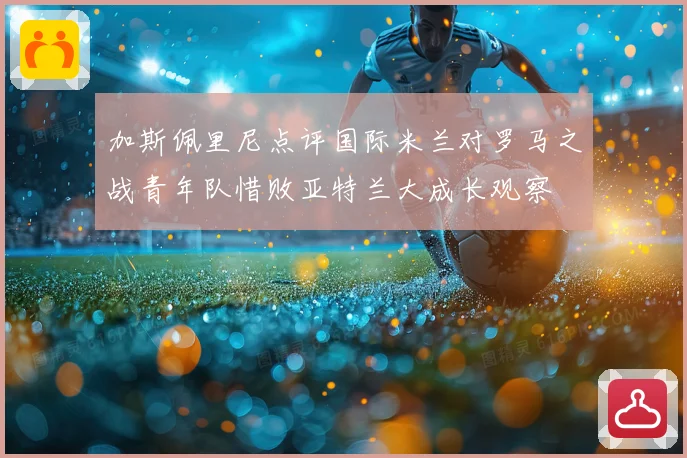 加斯佩里尼点评国际米兰对罗马之战青年队惜败亚特兰大成长观察