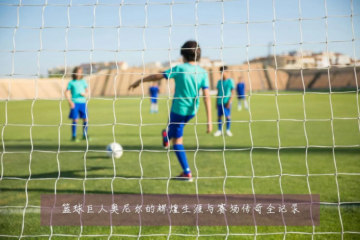 篮球巨人奥尼尔的辉煌生涯与赛场传奇全记录