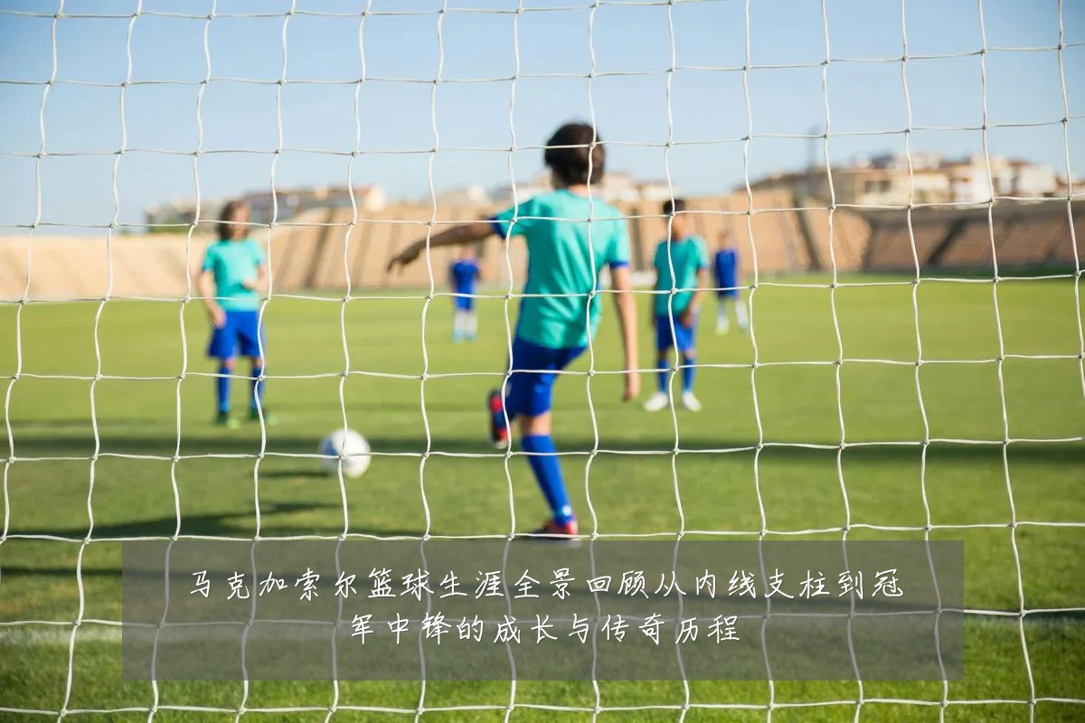 马克加索尔篮球生涯全景回顾从内线支柱到冠军中锋的成长与传奇历程