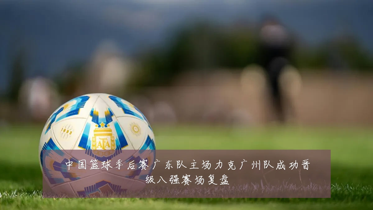 中国篮球季后赛广东队主场力克广州队成功晋级八强赛场复盘