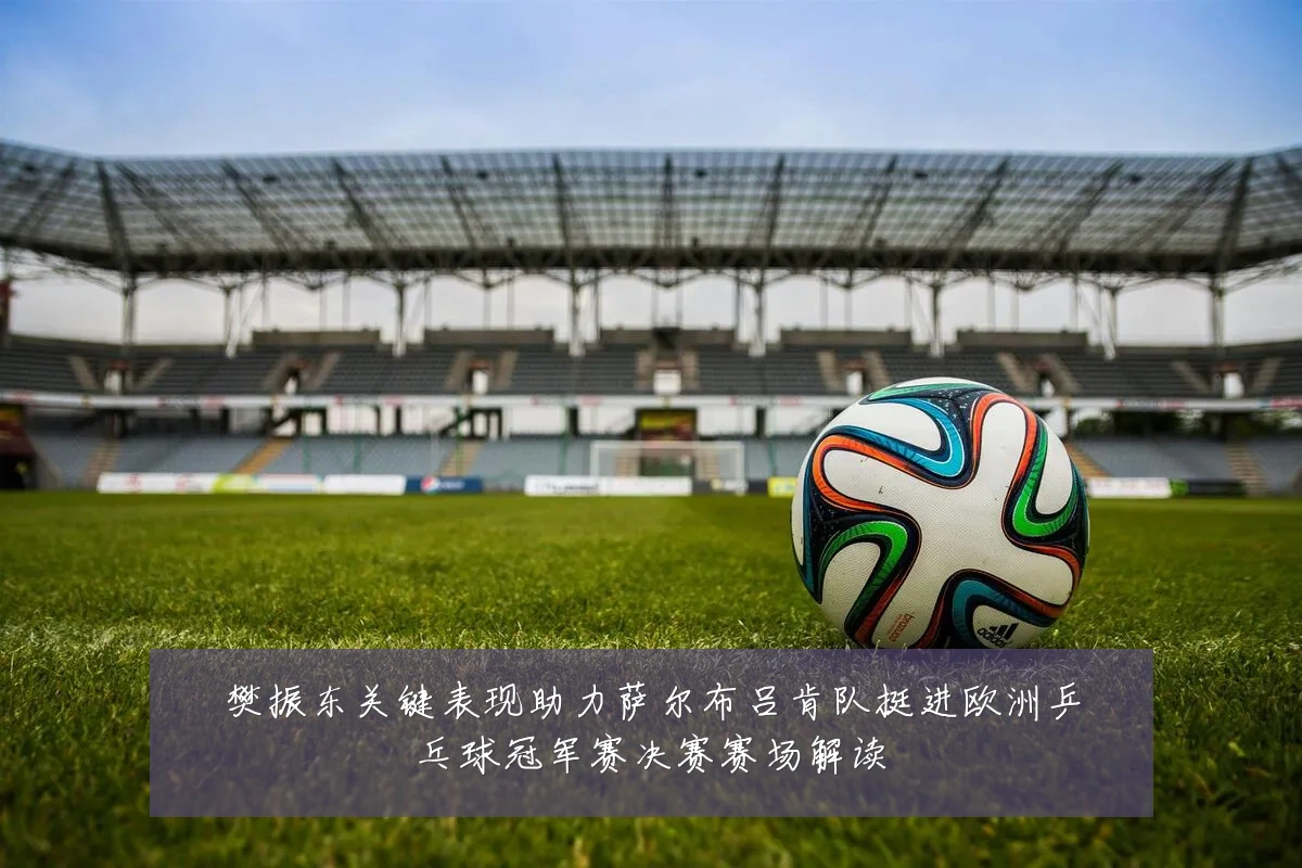 樊振东关键表现助力萨尔布吕肯队挺进欧洲乒乓球冠军赛决赛赛场解读