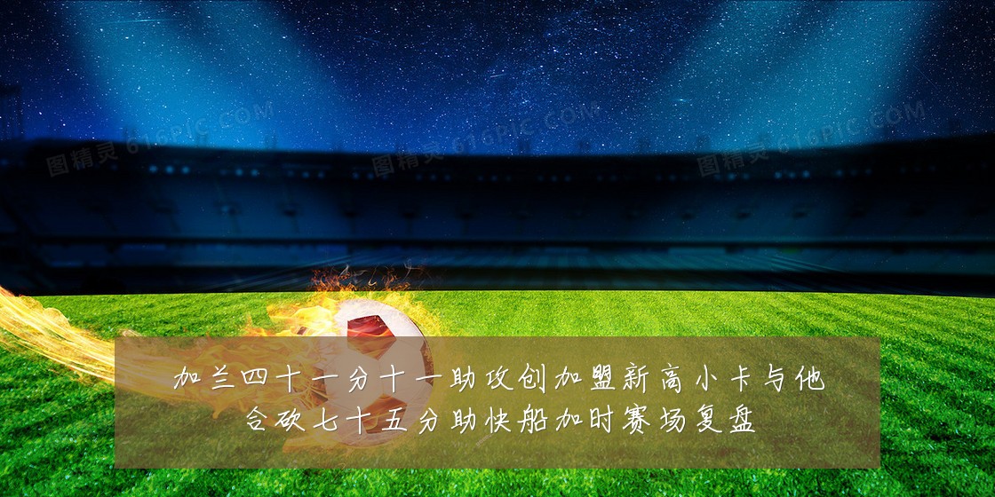 加兰四十一分十一助攻创加盟新高小卡与他合砍七十五分助快船加时赛场复盘